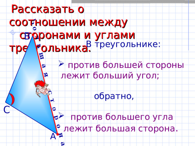 Б о л ь ш а я с т о р о н а  Рассказать о соотношении между  сторонами и углами треугольника. В  В треугольнике:  против большей стороны  лежит больший угол;  обратно,  против большего угла  лежит большая сторона . С А 