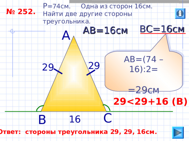 P =74 см. Одна из сторон 16см. Найти две другие стороны треугольника. № 252. ВС=16см АВ=16см А АВ=(74 –16):2= =29см 29 29 29  29 +16 ( В ) С В 16 Ответ: стороны треугольника 29, 29, 16см. 