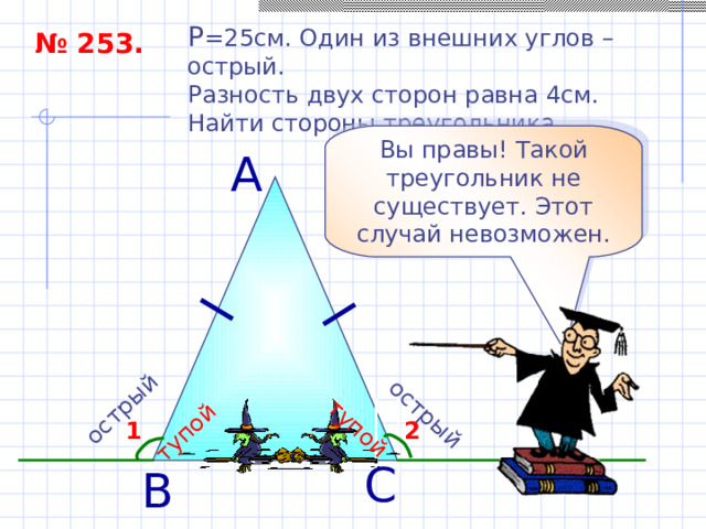 острый тупой острый тупой P = 25см. Один из внешних углов – острый. Разность двух сторон равна 4см. Найти стороны треугольника. № 253. Вы правы! Такой треугольник не существует. Этот случай невозможен. А 2 1 С В 