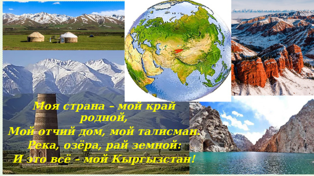 Моя страна – мой край родной, Мой отчий дом, мой талисман. Река, озёра, рай земной: И это всё – мой Кыргызстан! 
