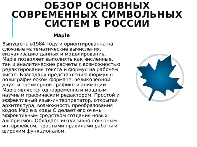 Обзор основных современных символьных систем в России Maple Выпущена в1984 году и ориентированна на сложные математические вычисления, визуализацию данных и моделирование. Maple позволяет выполнять как численные, так и аналитические расчеты с возможностью редактирования текста и формул на рабочем листе. Благодаря представлению формул в полиграфическом формате, великолепной двух- и трехмерной графике и анимации Maple является одновременно и мощным научным графическим редактором. Простой и эффективный язык-интерпретатор, открытая архитектура, возможность преобразования кодов Maple в коды C делает его очень эффективным средством создания новых алгоритмов. Обладает интуитивно понятным интерфейсом, простыми правилами работы и широким функционалом. 
