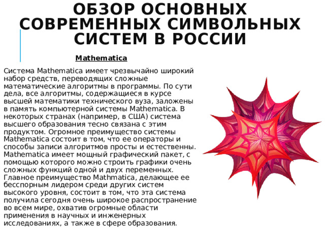 Обзор основных современных символьных систем в России Mathematica Система Mathematica имеет чрезвычайно широкий набор средств, переводящих сложные математические алгоритмы в программы. По сути дела, все алгоритмы, содержащиеся в курсе высшей математики технического вуза, заложены в память компьютерной системы Mathematica. В некоторых странах (например, в США) система высшего образования тесно связана с этим продуктом. Огромное преимущество системы Mathematica состоит в том, что ее операторы и способы записи алгоритмов просты и естественны. Mathematica имеет мощный графический пакет, с помощью которого можно строить графики очень сложных функций одной и двух переменных. Главное преимущество Mathmatica, делающее ее бесспорным лидером среди других систем высокого уровня, состоит в том, что эта система получила сегодня очень широкое распространение во всем мире, охватив огромные области применения в научных и инженерных исследованиях, а также в сфере образования. 