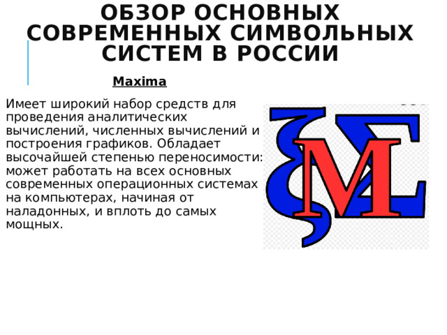 Обзор основных современных символьных систем в России Maxima Имеет широкий набор средств для проведения аналитических вычислений, численных вычислений и построения графиков. Обладает высочайшей степенью переносимости: может работать на всех основных современных операционных системах на компьютерах, начиная от наладонных, и вплоть до самых мощных. 