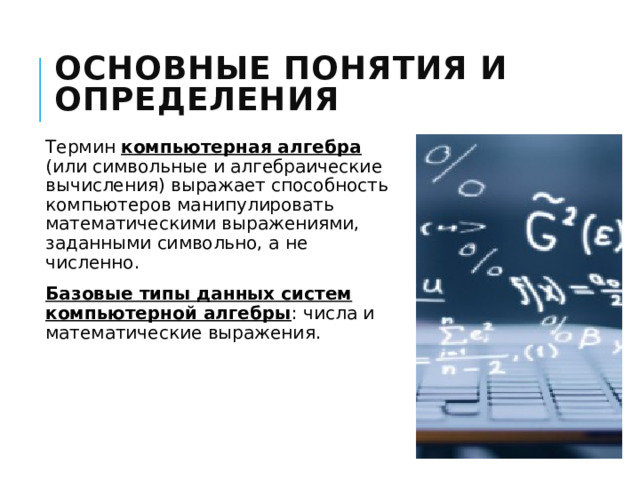 Основные понятия и определения Термин компьютерная алгебра (или символьные и алгебраические вычисления) выражает способность компьютеров манипулировать математическими выражениями, заданными символьно, а не численно. Базовые типы данных систем компьютерной алгебры : числа и математические выражения. 