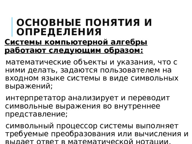 Основные понятия и определения Системы компьютерной алгебры работают следующим образом: математические объекты и указания, что с ними делать, задаются пользователем на входном языке системы в виде символьных выражений; интерпретатор анализирует и переводит символьные выражения во внутреннее представление; символьный процессор системы выполняет требуемые преобразования или вычисления и выдает ответ в математической нотации. 