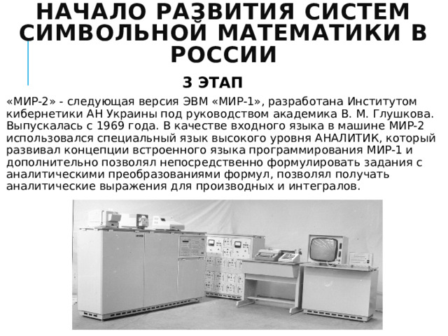 Начало развития систем символьной математики в России 3 ЭТАП «МИР-2» - следующая версия ЭВМ «МИР-1», разработана Институтом кибернетики АН Украины под руководством академика В. М. Глушкова. Выпускалась с 1969 года. В качестве входного языка в машине МИР-2 использовался специальный язык высокого уровня АНАЛИТИК, который развивал концепции встроенного языка программирования МИР-1 и дополнительно позволял непосредственно формулировать задания с аналитическими преобразованиями формул, позволял получать аналитические выражения для производных и интегралов. 