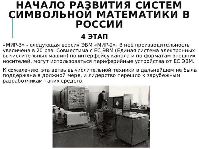 Начало развития систем символьной математики в России 4 ЭТАП «МИР-3» - следующая версия ЭВМ «МИР-2». В неё производительность увеличена в 20 раз. Совместима с ЕС ЭВМ (Единая система электронных вычислительных машин) по интерфейсу канала и по форматам внешних носителей, могут использоваться периферийные устройства от ЕС ЭВМ. К сожалению, эта ветвь вычислительной техники в дальнейшем не была поддержана в должной мере, и лидерство перешло к зарубежным разработчикам таких средств. 