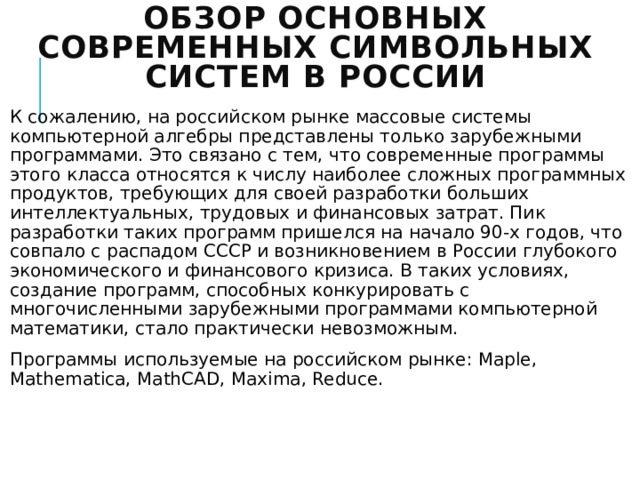 Обзор основных современных символьных систем в России К сожалению, на российском рынке массовые системы компьютерной алгебры представлены только зарубежными программами. Это связано с тем, что современные программы этого класса относятся к числу наиболее сложных программных продуктов, требующих для своей разработки больших интеллектуальных, трудовых и финансовых затрат. Пик разработки таких программ пришелся на начало 90-х годов, что совпало с распадом СССР и возникновением в России глубокого экономического и финансового кризиса. В таких условиях, создание программ, способных конкурировать с многочисленными зарубежными программами компьютерной математики, стало практически невозможным. Программы используемые на российском рынке: Maple, Mathematica, MathCAD, Maxima, Reduce. 