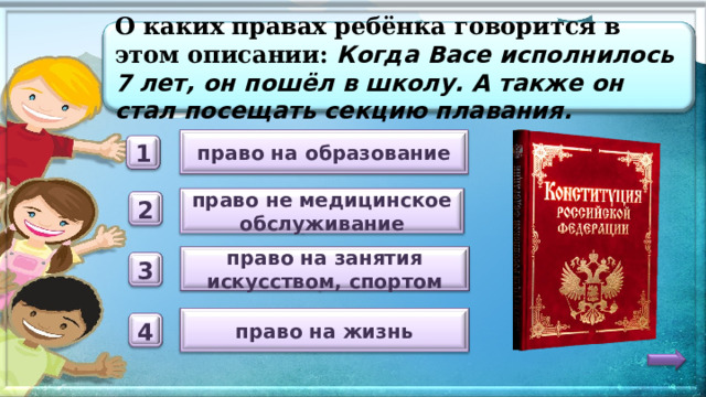 О каких правах ребёнка говорится в этом описании: Когда Васе исполнилось 7 лет, он пошёл в школу. А также он стал посещать секцию плавания. право на образование 1 право не медицинское обслуживание 2 право на занятия искусством, спортом 3 право на жизнь 4 