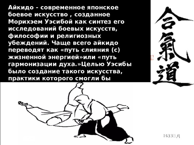 Айкидо - современное японское боевое искусство , созданное Морихэем Уэсибой как синтез его исследований боевых искусств, философии и религиозных убеждений. Чаще всего айкидо переводят как «путь слияния (с) жизненной энергией»или «путь гармонизации духа.»Целью Уэсибы было создание такого искусства, практики которого смогли бы защитить от травм не только себя, но и нападающего. 2010 год назад 