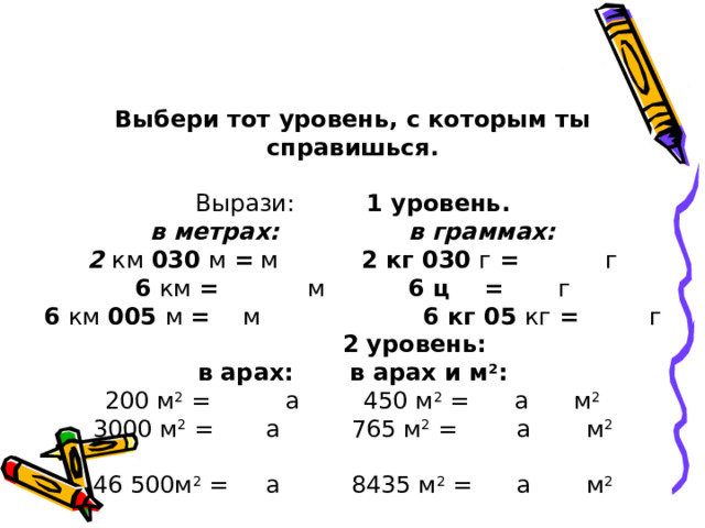 Выбери тот уровень, с которым ты справишься. Вырази:   1 уровень. в метрах:  в граммах: 2 км 030 м =  м   2 кг 030 г =   г 6 км =  м   6 ц =  г 6 км 005 м = м   6 кг 05 кг =   г  2 уровень: в арах:  в арах и м 2 : 200 м 2 =  а  450 м 2 = а м 2 3000 м 2 =  а  765 м 2 =  а  м 2 46 500м 2 =  а  8435 м 2 =  а  м 2 