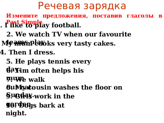 Речевая зарядка Измените предложения, поставив глаголы в Past Simple 1. I like to play football. 2. We watch TV when our favourite teams play. 3. My mum cooks very tasty cakes.  4. Then I dress. 5. He plays tennis every day. 6. Tim often helps his mum. 7. We walk our cat. 8. My cousin washes the floor on Sunday. 9. Girls work in the garden. 10. Dogs bark at night. 
