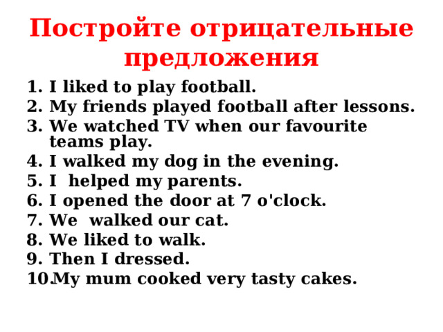 Постройте отрицательные предложения I liked to play football. My friends played football after lessons. We watched TV when our favourite teams play. I walked my dog in the evening. I helped my parents. I opened the door at 7 o'clock. We walked our cat. We liked to walk. Then I dressed. My mum cooked very tasty cakes.  