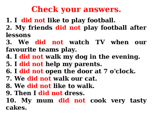 Check your answers . 1. I did not like to play football. 2. My friends did not play football after lessons 3. We did not watch TV when our favourite teams play. 4. I did not walk my dog in the evening. 5. I did not help my parents. 6. I did not open the door at 7 o'clock. 7. We did not walk our cat. 8. We did not like to walk. 9. Then I did not dress. 10. My mum did not cook very tasty cakes. 