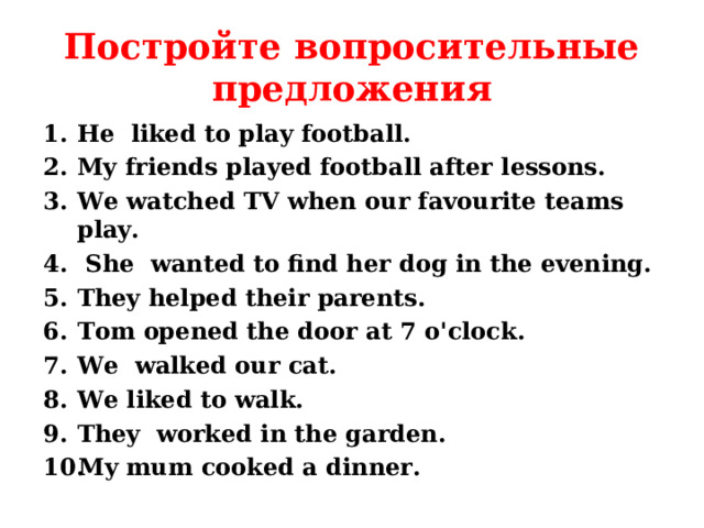 Постройте вопросительные предложения He liked to play football. My friends played football after lessons. We watched TV when our favourite teams play.  She wanted to find her dog in the evening. They helped their parents. Tom opened the door at 7 o'clock. We walked our cat. We liked to walk. They worked in the garden. My mum cooked a dinner.  