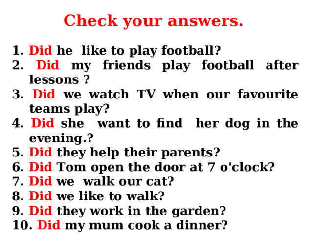 Check your answers. 1. Did he like to play football?  2. Did my friends play football after lessons ?  3. Did we watch TV when our favourite teams play?  4. Did she want to find her dog in the evening.?  5. Did they help their parents?  6. Did Tom open the door at 7 o'clock?  7. Did we walk our cat?  8. Did we like to walk?  9. Did they work in the garden?  10. Did my mum cook a dinner? 
