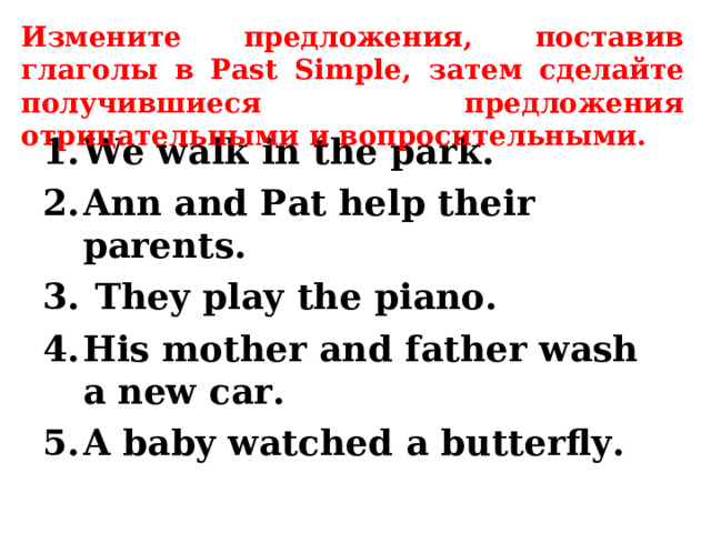 Измените предложения, поставив глаголы в Past Simple , затем сделайте получившиеся предложения отрицательными и вопросительными. We walk in the park. Ann and Pat help their parents.  They play the piano. His mother and father wash a new car. A baby watched a butterfly.  