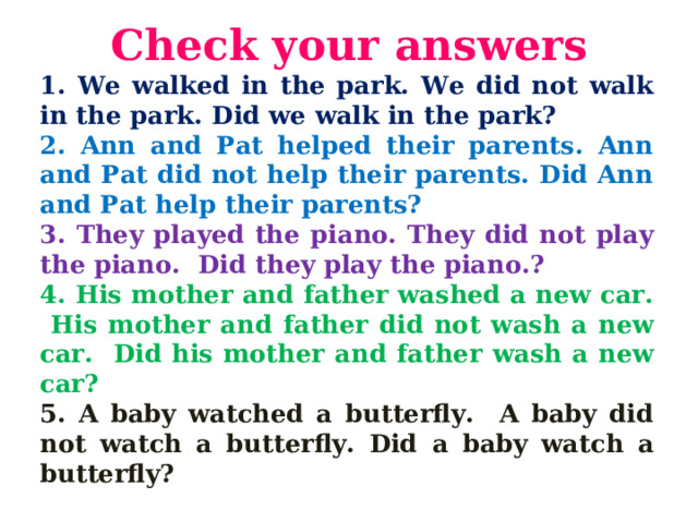 С heck your answers 1. We walked in the park. We did not walk in  the park.  Did we walk in the park? 2. Ann and Pat helped their parents. Ann and Pat did not help their parents. Did Ann and Pat help their parents? 3. They played the piano. They did not play the piano.  Did they play the piano.? 4. His mother and father washed a new car. His mother and  father did not wash a new car. Did his mother and father  wash a new car? 5. A baby watched a butterfly. A baby did not watch a butterfly. Did  a baby watch a butterfly?  