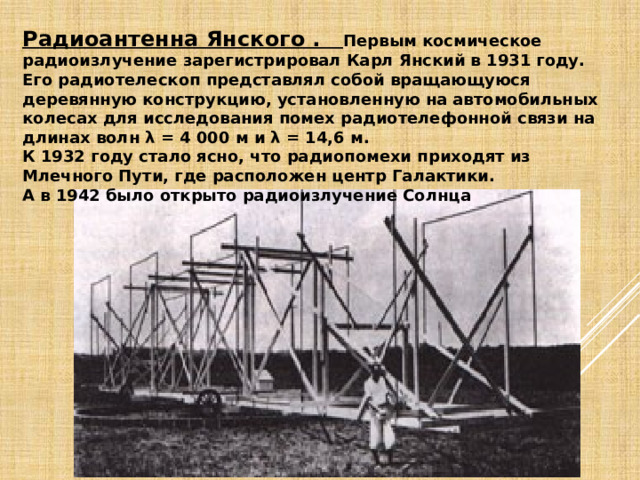 Радиоантенна Янского . Первым космическое радиоизлучение зарегистрировал Карл Янский в 1931 году. Его радиотелескоп представлял собой вращающуюся деревянную конструкцию, установленную на автомобильных колесах для исследования помех радиотелефонной связи на длинах волн λ = 4 000 м и λ = 14,6 м. К 1932 году стало ясно, что радиопомехи приходят из Млечного Пути, где расположен центр Галактики. А в 1942 было открыто радиоизлучение Солнца 