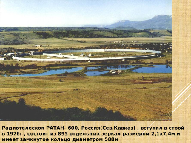 Радиотелескоп РАТАН- 600, Россия(Сев.Кавказ) , вступил в строй в 1976г , состоит из 895 отдельных зеркал размером 2,1х7,4м и имеет замкнутое кольцо диаметром 588м 