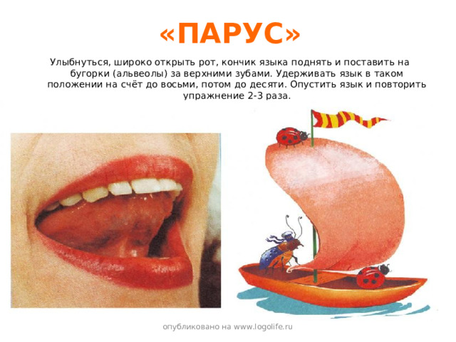 «ПАРУС» Улыбнуться, широко открыть рот, кончик языка поднять и поставить на бугорки (альвеолы) за верхними зубами. Удерживать язык в таком положении на счёт до восьми, потом до десяти. Опустить язык и повторить упражнение 2-3 раза. опубликовано на www.logolife.ru 