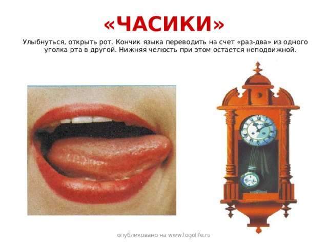 «ЧАСИКИ» Улыбнуться, открыть рот. Кончик языка переводить на счет «раз-два» из одного уголка рта в другой. Нижняя челюсть при этом остается неподвижной. опубликовано на www.logolife.ru 