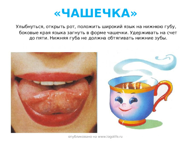 «ЧАШЕЧКА»  Улыбнуться, открыть рот, положить широкий язык на нижнюю губу, боковые края языка загнуть в форме чашечки. Удерживать на счет до пяти. Нижняя губа не должна обтягивать нижние зубы. опубликовано на www.logolife.ru 