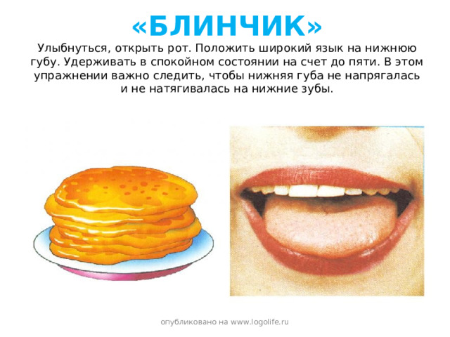 «БЛИНЧИК»  Улыбнуться, открыть рот. Положить широкий язык на нижнюю губу. Удерживать в спокойном состоянии на счет до пяти. В этом упражнении важно следить, чтобы нижняя губа не напрягалась и не натягивалась на нижние зубы.   опубликовано на www.logolife.ru 