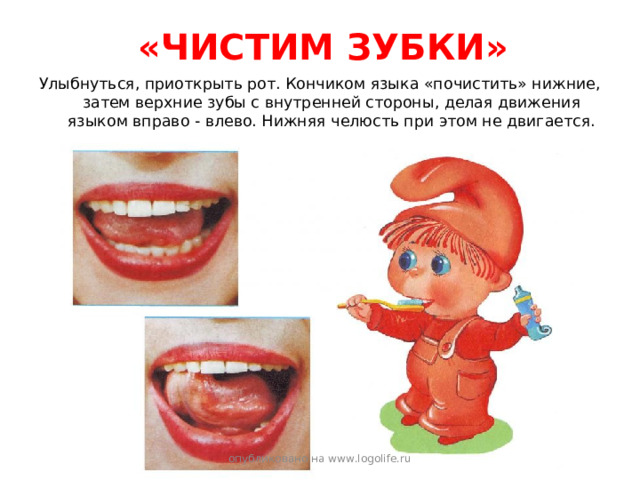 «ЧИСТИМ ЗУБКИ» Улыбнуться, приоткрыть рот. Кончиком языка «почистить» нижние, затем верхние зубы с внутренней стороны, делая движения языком вправо - влево. Нижняя челюсть при этом не двигается. опубликовано на www.logolife.ru 
