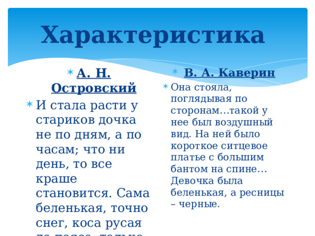 Характеристика А. Н. Островский И стала расти у стариков дочка не по дням, а по часам; что ни день, то все краше становится. Сама беленькая, точно снег, коса русая до пояса, только румянца нет вовсе. В. А. Каверин Она стояла, поглядывая по сторонам…такой у нее был воздушный вид. На ней было короткое ситцевое платье с большим бантом на спине… Девочка была беленькая, а ресницы – черные. 