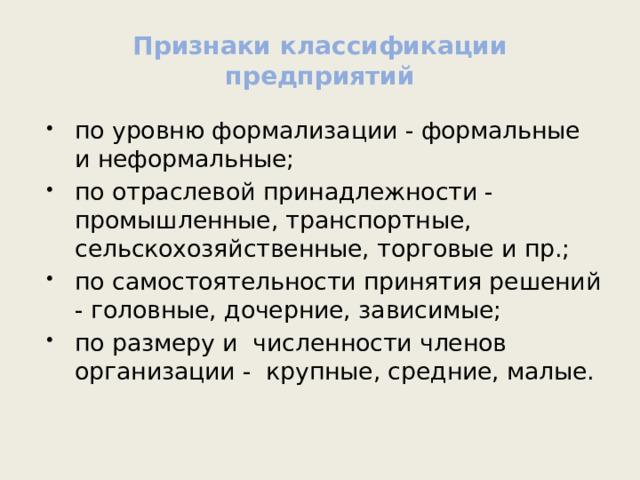 Признаки классификации предприятий по уровню формализации - формальные и неформальные; по отраслевой принадлежности - промышленные, транспортные, сельскохозяйственные, торговые и пр.; по самостоятельности принятия решений - головные, дочерние, зависимые; по размеру и численности членов организации - крупные, средние, малые. 