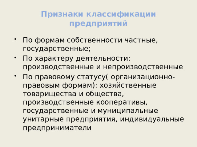 Признаки классификации предприятий По формам собственности частные, государственные; По характеру деятельности: производственные и непроизводственные По правовому статусу( организационно-правовым формам): хозяйственные товарищества и общества, производственные кооперативы, государственные и муниципальные унитарные предприятия, индивидуальные предприниматели 