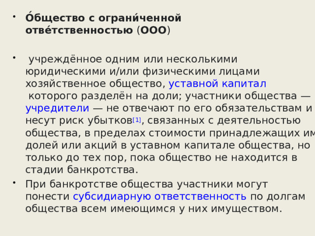 О́бщество с ограни́ченной отве́тственностью  ( ООО )   учреждённое одним или несколькими юридическими и/или физическими лицами  хозяйственное общество ,  уставной капитал  которого разделён на доли; участники общества —  учредители  — не отвечают по его обязательствам и несут риск убытков [1] , связанных с деятельностью общества, в пределах стоимости принадлежащих им долей или акций в уставном капитале общества, но только до тех пор, пока общество не находится в стадии банкротства. При банкротстве общества участники могут понести  субсидиарную ответственность  по долгам общества всем имеющимся у них имуществом. 