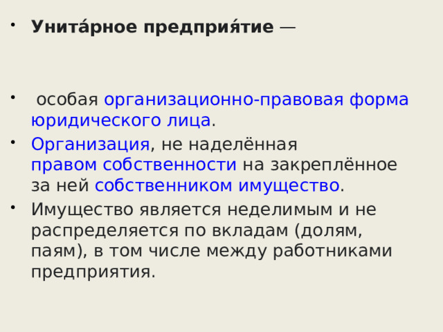 Унита́рное предприя́тие  —  особая  организационно-правовая форма   юридического лица .  Организация , не наделённая  правом собственности  на закреплённое за ней  собственником   имущество . Имущество является неделимым и не распределяется по вкладам (долям, паям), в том числе между работниками предприятия. 