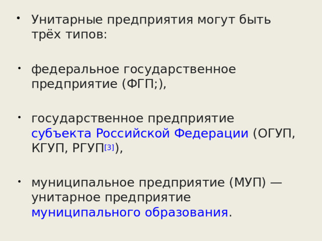 Унитарные предприятия могут быть трёх типов: федеральное государственное предприятие (ФГП;), государственное предприятие  субъекта Российской Федерации  (ОГУП, КГУП, РГУП [3] ), муниципальное предприятие (МУП) — унитарное предприятие  муниципального образования . 