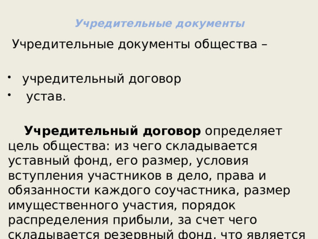 Учредительные документы  Учредительные документы общества – учредительный договор  устав.   Учредительный договор  определяет цель общества: из чего складывается уставный фонд, его размер, условия вступления участников в дело, права и обязанности каждого соучастника, размер имущественного участия, порядок распределения прибыли, за счет чего складывается резервный фонд, что является высшим органом управления общества и т. д. 
