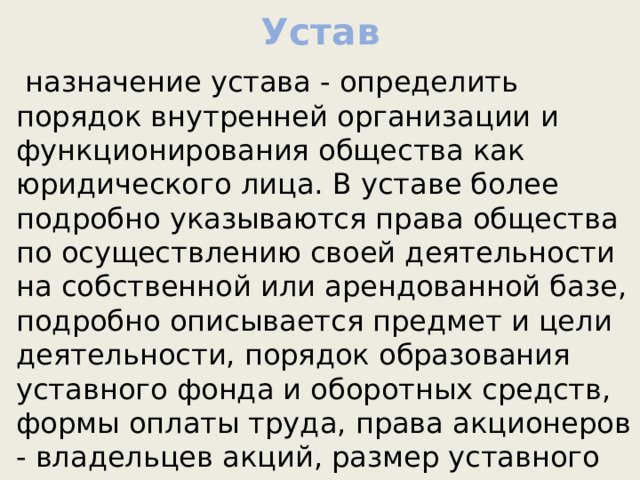 Устав  назначение устава - определить порядок внутренней организации и функционирования общества как юридического лица. В уставе более подробно указываются права общества по осуществлению своей деятельности на собственной или арендованной базе, подробно описывается предмет и цели деятельности, порядок образования уставного фонда и оборотных средств, формы оплаты труда, права акционеров - владельцев акций, размер уставного капитала, порядок подготовки и проведения общего собрания акционеров и т. д.    