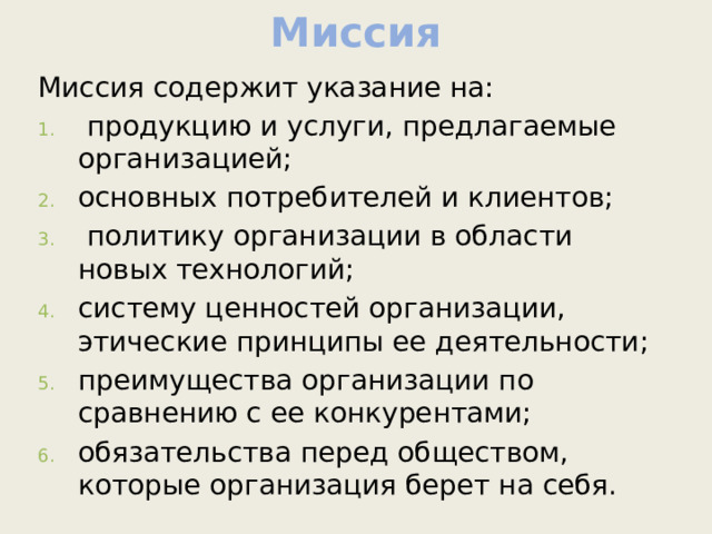 Миссия Миссия содержит указание на:  продукцию и услуги, предлагаемые организацией; основных потребителей и клиентов;  политику организации в области новых технологий; систему ценностей организации, этические принципы ее деятельности; преимущества организации по сравнению с ее конкурентами; обязательства перед обществом, которые организация берет на себя. 