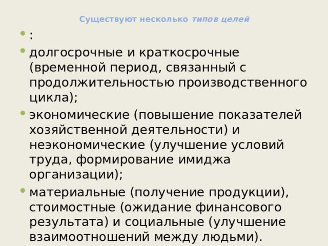 Существуют несколько типов целей : долгосрочные и краткосрочные (временной период, связанный с продолжительностью производственного цикла); экономические (повышение показателей хозяйственной деятельности) и неэкономические (улучшение условий труда, формирование имиджа организации); материальные (получение продукции), стоимостные (ожидание финансового результата) и социальные (улучшение взаимоотношений между людьми). 