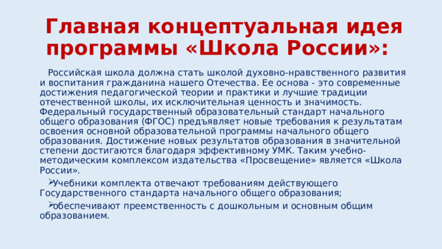  Главная концептуальная идея программы «Школа России»: Российская школа должна стать школой духовно-нравственного развития и воспитания гражданина нашего Отечества. Ее основа - это современные достижения педагогической теории и практики и лучшие традиции отечественной школы, их исключительная ценность и значимость.  Федеральный государственный образовательный стандарт начального общего образования (ФГОС) предъявляет новые требования к результатам освоения основной образовательной программы начального общего образования. Достижение новых результатов образования в значительной степени достигаются благодаря эффективному УМК. Таким учебно-методическим комплексом издательства «Просвещение» является «Школа России». Учебники комплекта отвечают требованиям действующего Государственного стандарта начального общего образования; обеспечивают преемственность с дошкольным и основным общим образованием. 