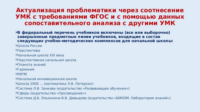 Актуализация проблематики через соотнесение УМК с требованиями ФГОС и с помощью данных сопоставительного анализа с другими УМК В федеральный перечень учебников включены (все или выборочно) завершенные предметные линии учебников, входящие в состав следующих учебно-методических комплексов для начальной школы: Школа России Перспектива Начальная школа XXI века Перспективная начальная школа Планета знаний Гармония РИТМ Начальная инновационная школа Школа 2000 ... (математика Л.В. Петерсон)    Система Л.В. Занкова (издательство «Развивающее обучение») Сферы (издательство «Просвещение»)     Система Д.Б. Эльконина-В.В. Давыдова (издательство «БИНОМ. Лаборатория знаний»)     