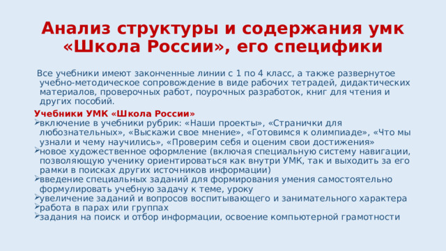 Анализ структуры и содержания умк «Школа России», его специфики  Все учебники имеют законченные линии с 1 по 4 класс, а также развернутое учебно-методическое сопровождение в виде рабочих тетрадей, дидактических материалов, проверочных работ, поурочных разработок, книг для чтения и других пособий. Учебники УМК «Школа России» включение в учебники рубрик: «Наши проекты», «Странички для любознательных», «Выскажи свое мнение», «Готовимся к олимпиаде», «Что мы узнали и чему научились», «Проверим себя и оценим свои достижения» новое художественное оформление (включая специальную систему навигации, позволяющую ученику ориентироваться как внутри УМК, так и выходить за его рамки в поисках других источников информации) введение специальных заданий для формирования умения самостоятельно формулировать учебную задачу к теме, уроку увеличение заданий и вопросов воспитывающего и занимательного характера работа в парах или группах задания на поиск и отбор информации, освоение компьютерной грамотности 