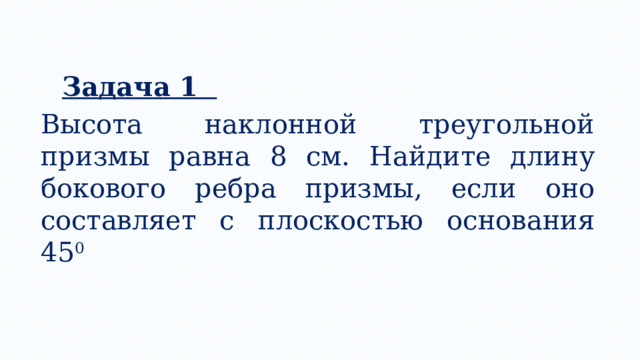 Задача 1 Высота наклонной треугольной призмы равна 8 см. Найдите длину бокового ребра призмы, если оно составляет с плоскостью основания 45 0 