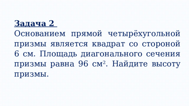 Задача 2 Основанием прямой четырёхугольной призмы является квадрат со стороной 6 см. Площадь диагонального сечения призмы равна 96 см 2 . Найдите высоту призмы. 
