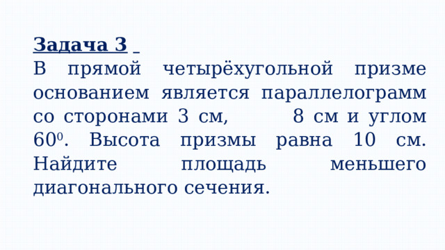 Задача 3   В прямой четырёхугольной призме основанием является параллелограмм со сторонами 3 см, 8 см и углом 60 0 . Высота призмы равна 10 см. Найдите площадь меньшего диагонального сечения. 