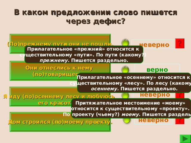 В каком предложении слово пишется через дефис? (По)прежнему пути они не пошли. неверно Прилагательное «прежний» относится к существительному «пути». По пути (какому?) прежнему. Пишется раздельно.  Они отнеслись к нему (по)товарищески.  верно Прилагательное «осеннему» относится к существительному «лесу». По лесу (какому?) осеннему. Пишется раздельно.   Я иду (по)осеннему лесу и любуюсь его красотой.  неверно  Притяжательное местоимение «моему» относится к существительному «проекту». По проекту (чьему?) моему . Пишется раздельно.   Дом строился (по)моему проекту.  неверно 