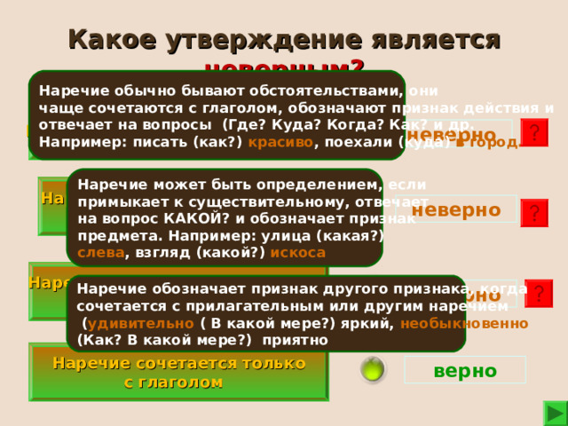 Какое утверждение является неверным? Наречие обычно бывают обстоятельствами, они чаще сочетаются с глаголом, обозначают признак действия и отвечает на вопросы (Где? Куда? Когда? Как? и др. Например: писать (как?) красиво , поехали (куда) в город.  В предложении наречие обычно бывают обстоятельствами.  неверно Наречие может быть определением, если примыкает к существительному, отвечает на вопрос КАКОЙ? и обозначает признак предмета. Например: улица (какая?) слева , взгляд (какой?) искоса Наречие в предложении может быть определением. неверно  Наречие не обозначает признак другого признака. Наречие обозначает признак другого признака, когда сочетается с прилагательным или другим наречием  ( удивительно ( В какой мере?) яркий, необыкновенно (Как? В какой мере?) приятно неверно  Наречие сочетается только с глаголом верно 