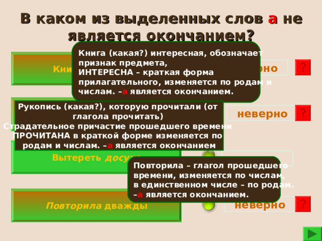 В каком из выделенных слов а не является окончанием? Книга (какая?) интересная, обозначает признак предмета, ИНТЕРЕСНА – краткая форма прилагательного, изменяется по родам и числам. – а является окончанием. Книга интересна  неверно Рукопись прочитана  Рукопись (какая?), которую прочитали (от глагола прочитать) Страдательное причастие прошедшего времени ПРОЧИТАНА в краткой форме изменяется по родам и числам. – а является окончанием  неверно  Вытереть досуха верно  Повторила – глагол прошедшего времени, изменяется по числам, в единственном числе – по родам. – а является окончанием.  Повторила дважды неверно  