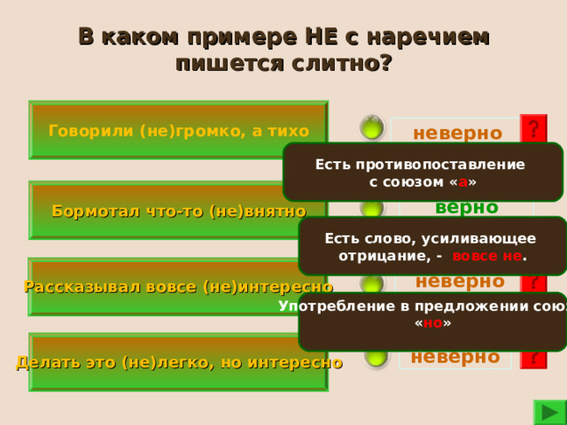 В каком примере НЕ с наречием пишется слитно? Говорили (не)громко, а тихо неверно Есть противопоставление с союзом « а »  Бормотал что-то (не)внятно  верно Есть слово, усиливающее отрицание, - вовсе не .   Рассказывал вовсе (не)интересно   неверно Употребление в предложении союза « но »    Делать это (не)легко, но интересно  неверно 