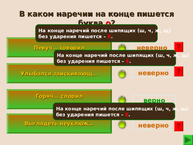 В каком наречии на конце пишется буква о ? На конце наречий после шипящих (ш, ч, ж, щ) без ударения пишется – Е . Певуч… говорил неверно На конце наречий после шипящих (ш, ч, ж, щ) без ударения пишется – Е . Улыбался заискивающ… неверно  Горяч… спорил   верно На конце наречий после шипящих (ш, ч, ж, щ) без ударения пишется – Е .   Выглядеть неуклюж…   неверно 